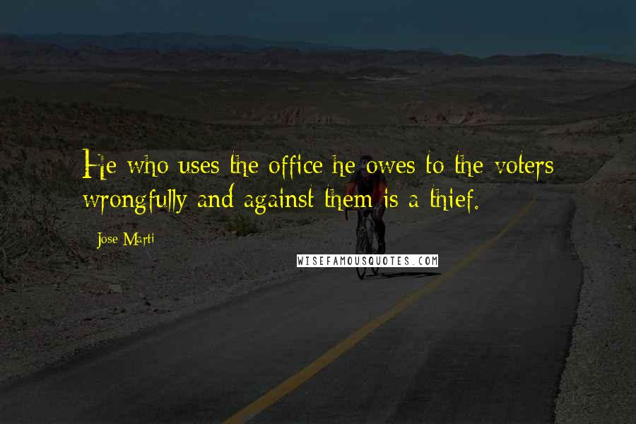 Jose Marti Quotes: He who uses the office he owes to the voters wrongfully and against them is a thief.