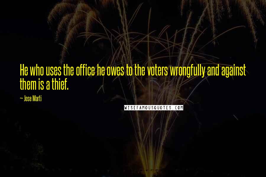 Jose Marti Quotes: He who uses the office he owes to the voters wrongfully and against them is a thief.