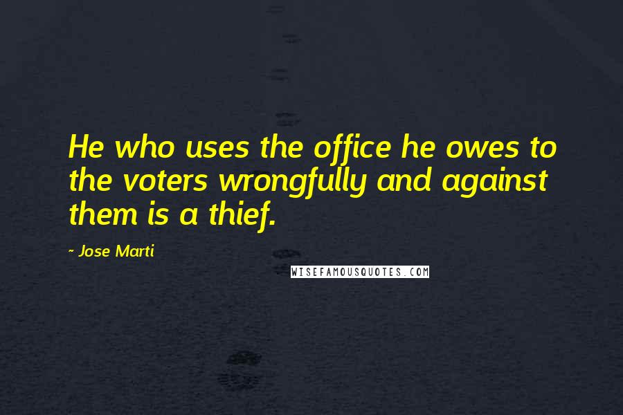Jose Marti Quotes: He who uses the office he owes to the voters wrongfully and against them is a thief.