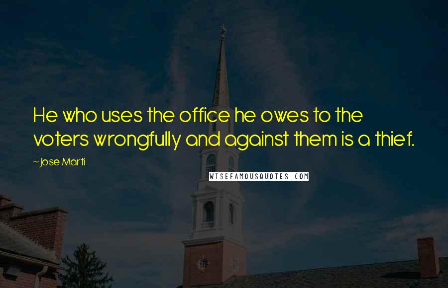 Jose Marti Quotes: He who uses the office he owes to the voters wrongfully and against them is a thief.