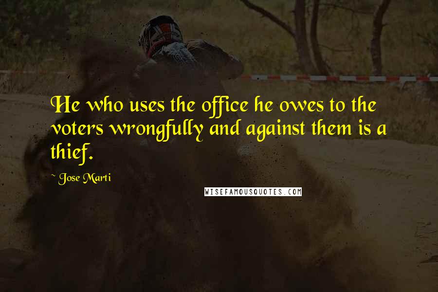 Jose Marti Quotes: He who uses the office he owes to the voters wrongfully and against them is a thief.