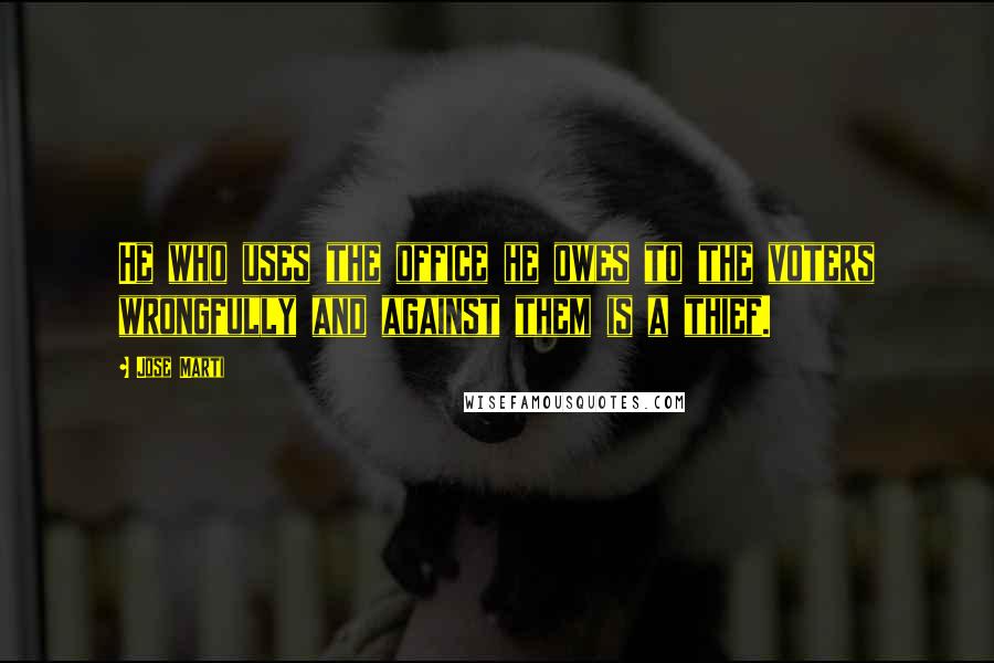 Jose Marti Quotes: He who uses the office he owes to the voters wrongfully and against them is a thief.