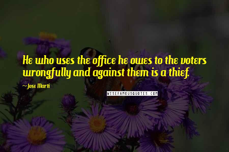 Jose Marti Quotes: He who uses the office he owes to the voters wrongfully and against them is a thief.