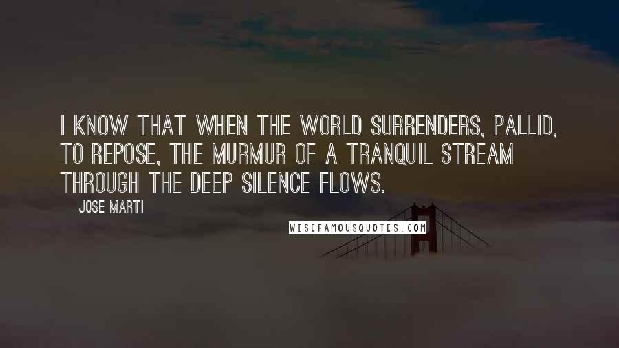 Jose Marti Quotes: I know that when the world surrenders, pallid, to repose, the murmur of a tranquil stream through the deep silence flows.