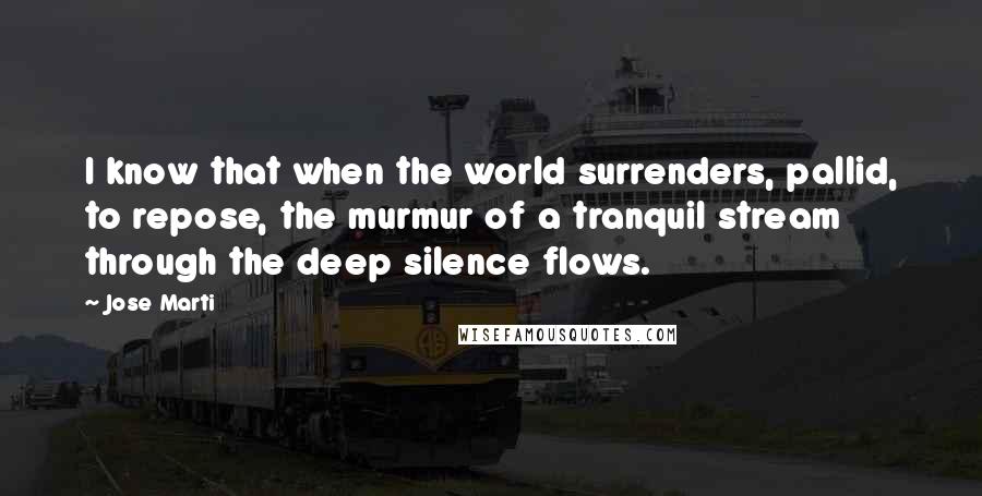 Jose Marti Quotes: I know that when the world surrenders, pallid, to repose, the murmur of a tranquil stream through the deep silence flows.