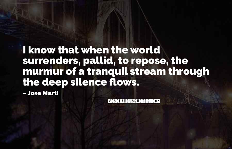 Jose Marti Quotes: I know that when the world surrenders, pallid, to repose, the murmur of a tranquil stream through the deep silence flows.