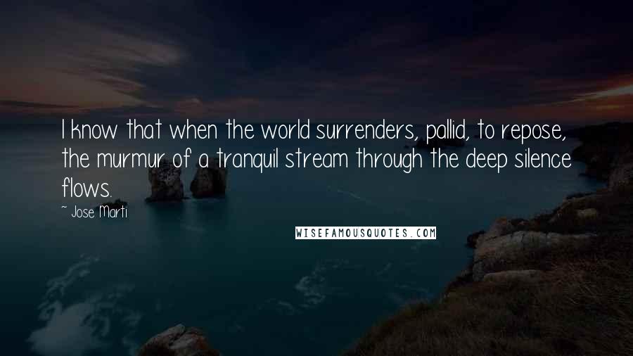 Jose Marti Quotes: I know that when the world surrenders, pallid, to repose, the murmur of a tranquil stream through the deep silence flows.