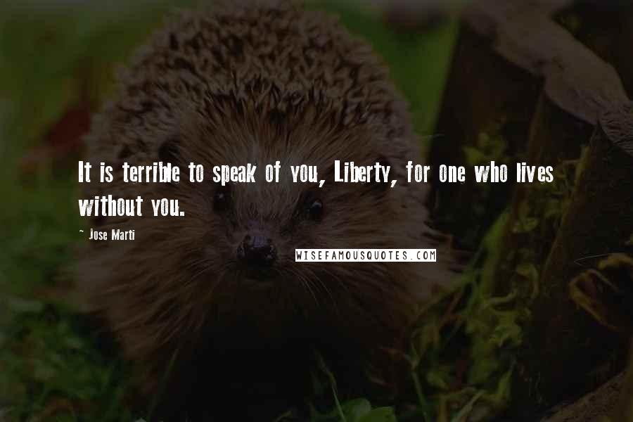 Jose Marti Quotes: It is terrible to speak of you, Liberty, for one who lives without you.