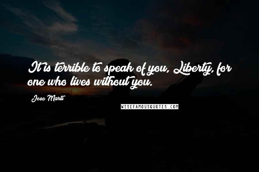 Jose Marti Quotes: It is terrible to speak of you, Liberty, for one who lives without you.