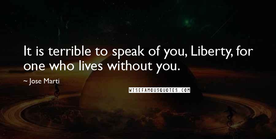 Jose Marti Quotes: It is terrible to speak of you, Liberty, for one who lives without you.