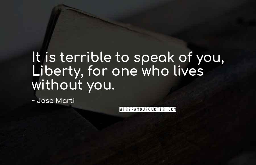 Jose Marti Quotes: It is terrible to speak of you, Liberty, for one who lives without you.