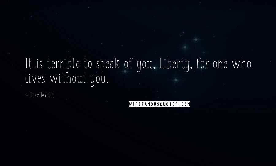 Jose Marti Quotes: It is terrible to speak of you, Liberty, for one who lives without you.