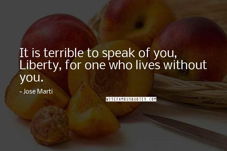 Jose Marti Quotes: It is terrible to speak of you, Liberty, for one who lives without you.