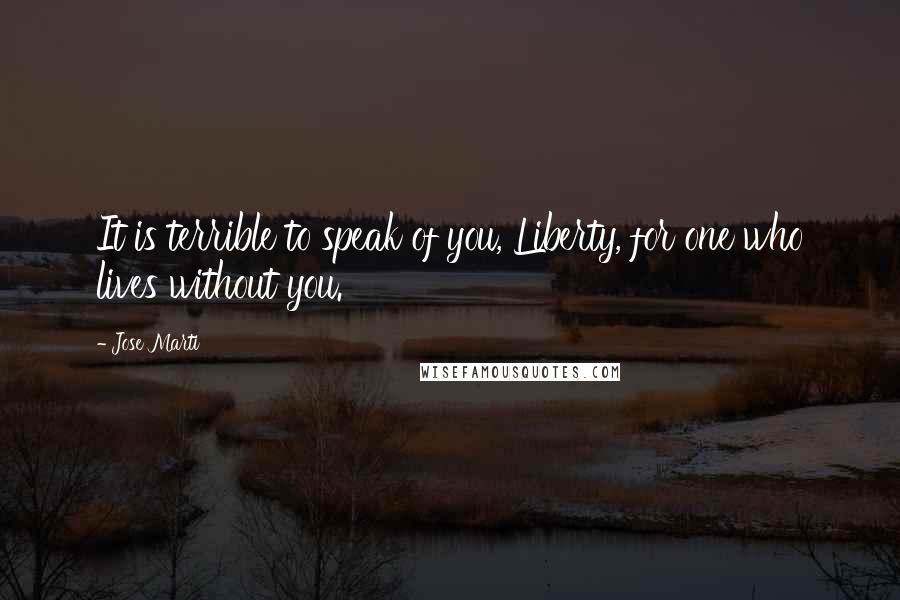 Jose Marti Quotes: It is terrible to speak of you, Liberty, for one who lives without you.