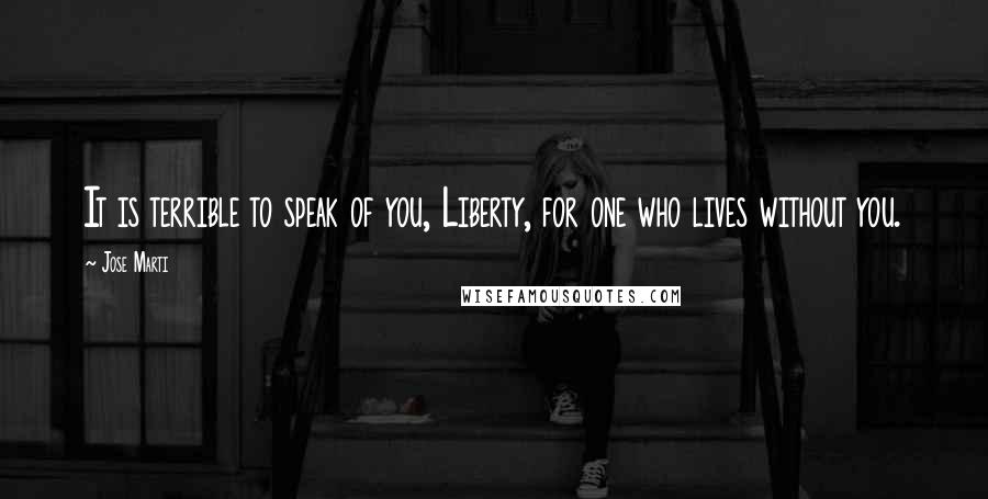 Jose Marti Quotes: It is terrible to speak of you, Liberty, for one who lives without you.
