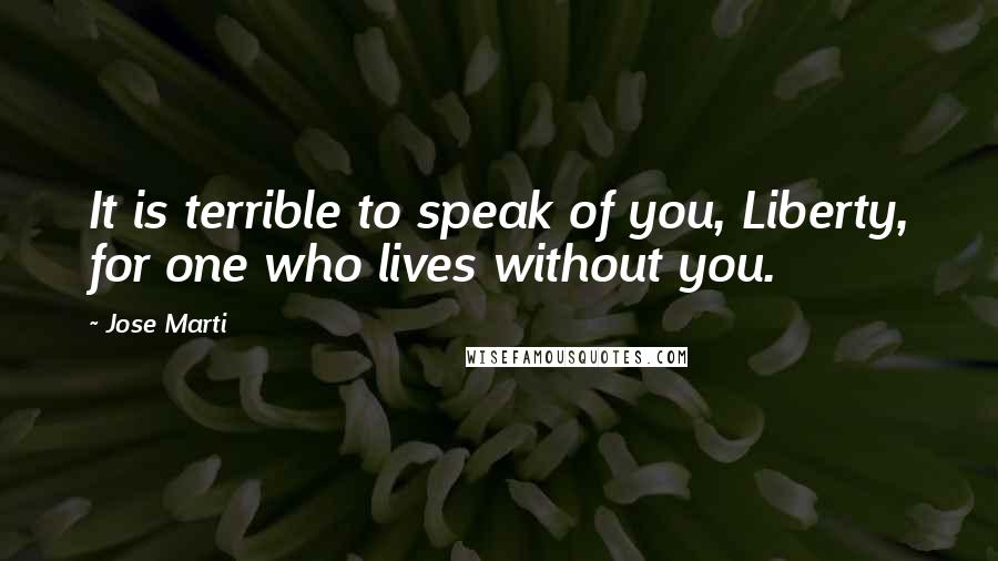 Jose Marti Quotes: It is terrible to speak of you, Liberty, for one who lives without you.