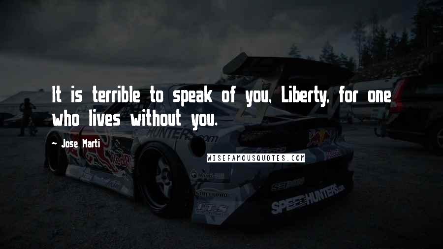 Jose Marti Quotes: It is terrible to speak of you, Liberty, for one who lives without you.