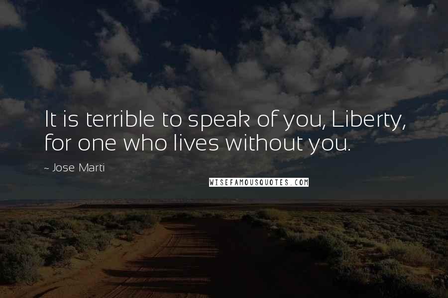 Jose Marti Quotes: It is terrible to speak of you, Liberty, for one who lives without you.