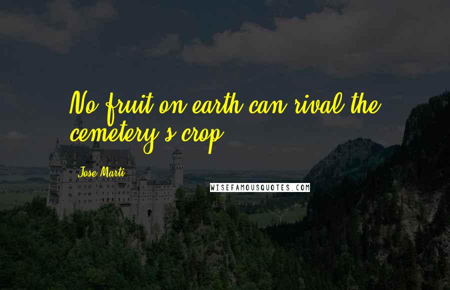 Jose Marti Quotes: No fruit on earth can rival the cemetery's crop