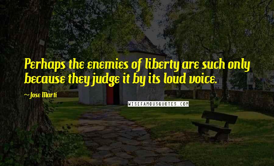 Jose Marti Quotes: Perhaps the enemies of liberty are such only because they judge it by its loud voice.