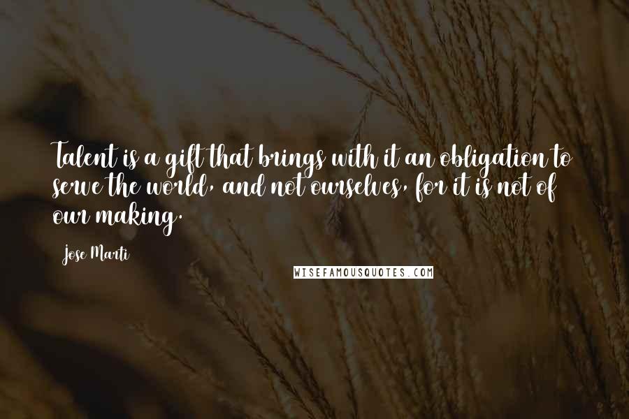 Jose Marti Quotes: Talent is a gift that brings with it an obligation to serve the world, and not ourselves, for it is not of our making.