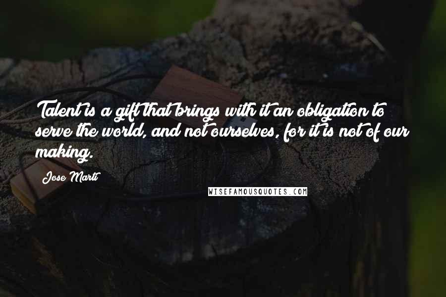 Jose Marti Quotes: Talent is a gift that brings with it an obligation to serve the world, and not ourselves, for it is not of our making.
