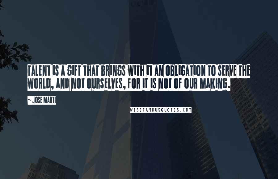 Jose Marti Quotes: Talent is a gift that brings with it an obligation to serve the world, and not ourselves, for it is not of our making.