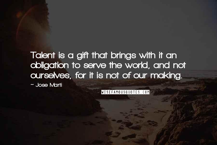 Jose Marti Quotes: Talent is a gift that brings with it an obligation to serve the world, and not ourselves, for it is not of our making.