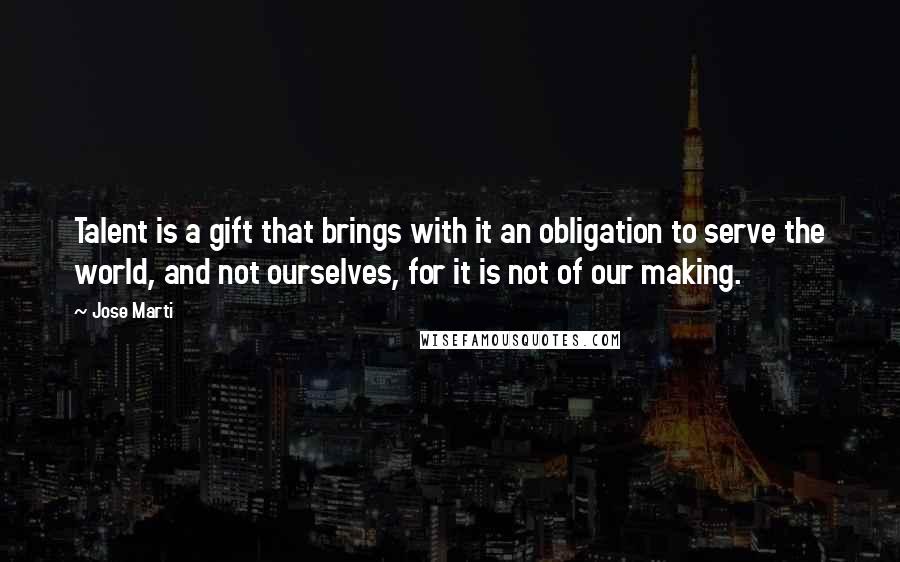 Jose Marti Quotes: Talent is a gift that brings with it an obligation to serve the world, and not ourselves, for it is not of our making.