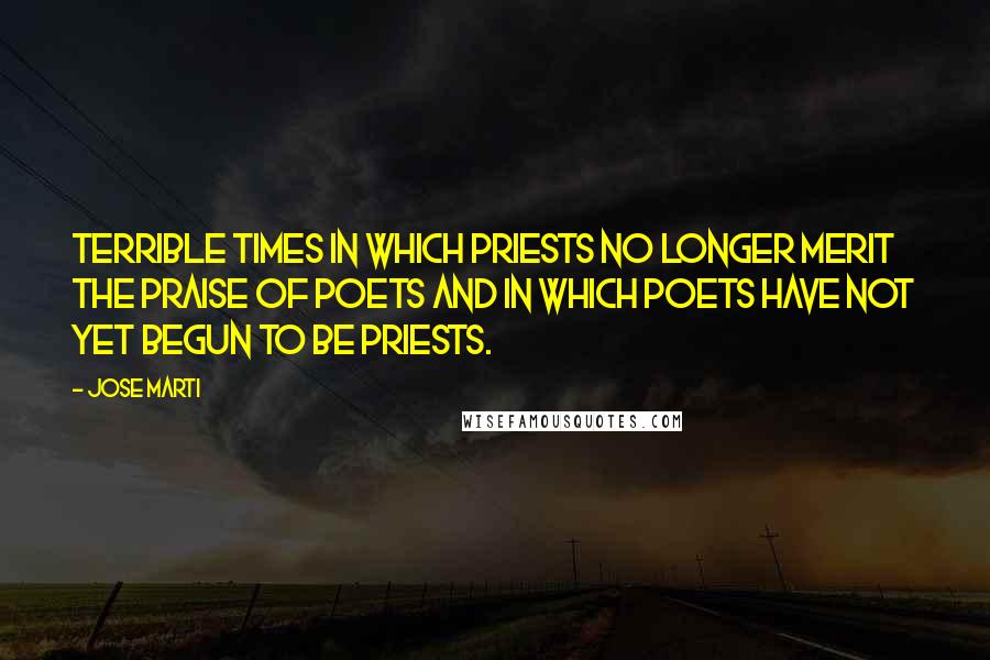 Jose Marti Quotes: Terrible times in which priests no longer merit the praise of poets and in which poets have not yet begun to be priests.