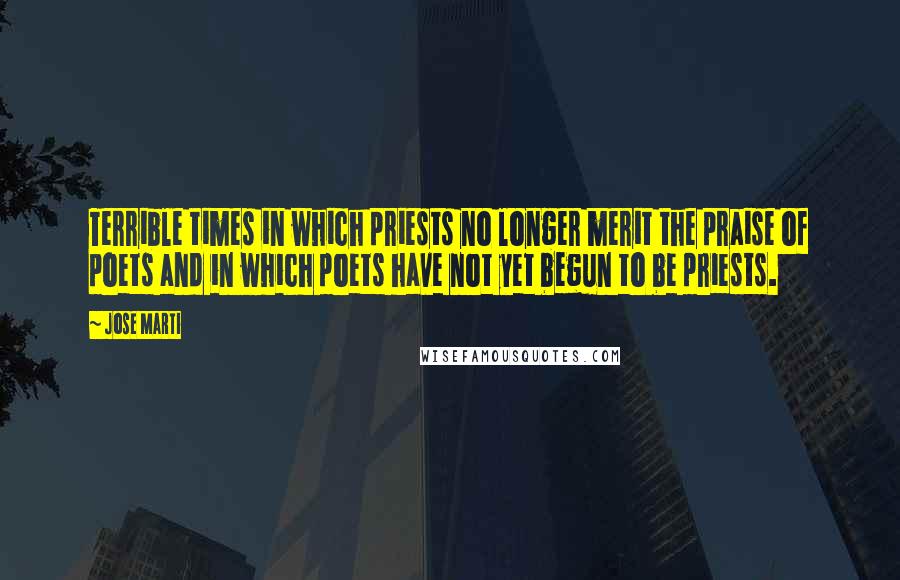 Jose Marti Quotes: Terrible times in which priests no longer merit the praise of poets and in which poets have not yet begun to be priests.