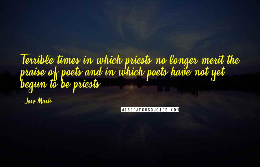 Jose Marti Quotes: Terrible times in which priests no longer merit the praise of poets and in which poets have not yet begun to be priests.