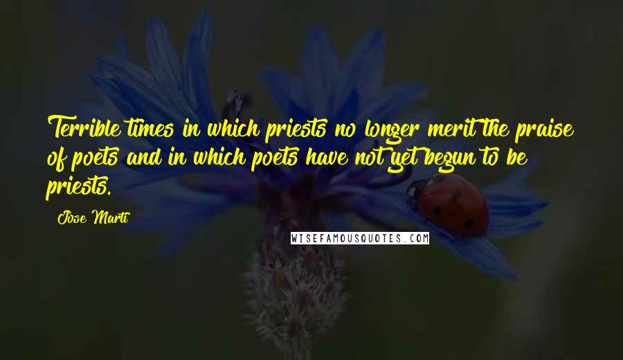 Jose Marti Quotes: Terrible times in which priests no longer merit the praise of poets and in which poets have not yet begun to be priests.