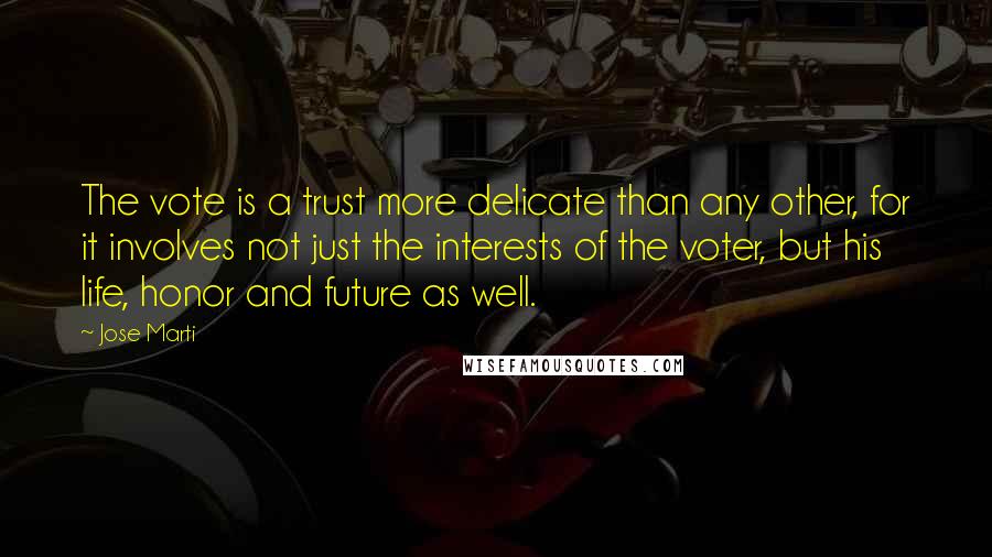 Jose Marti Quotes: The vote is a trust more delicate than any other, for it involves not just the interests of the voter, but his life, honor and future as well.