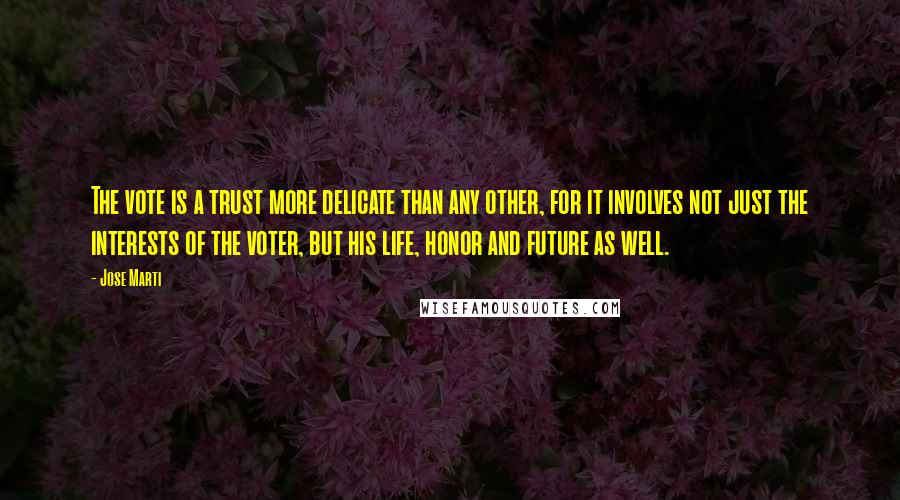 Jose Marti Quotes: The vote is a trust more delicate than any other, for it involves not just the interests of the voter, but his life, honor and future as well.