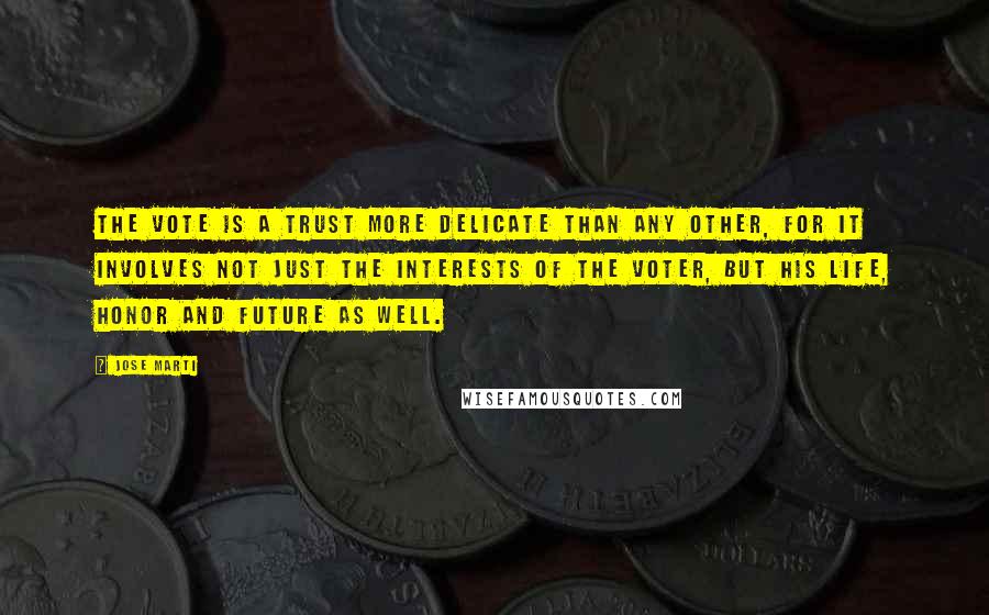 Jose Marti Quotes: The vote is a trust more delicate than any other, for it involves not just the interests of the voter, but his life, honor and future as well.