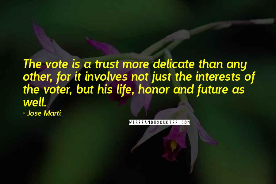 Jose Marti Quotes: The vote is a trust more delicate than any other, for it involves not just the interests of the voter, but his life, honor and future as well.