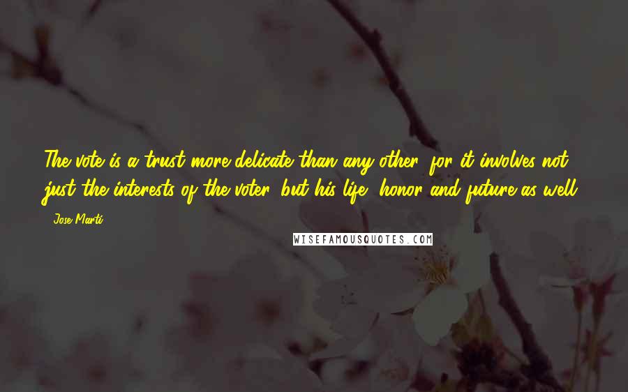 Jose Marti Quotes: The vote is a trust more delicate than any other, for it involves not just the interests of the voter, but his life, honor and future as well.