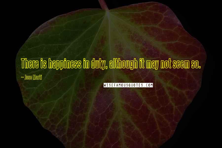 Jose Marti Quotes: There is happiness in duty, although it may not seem so.