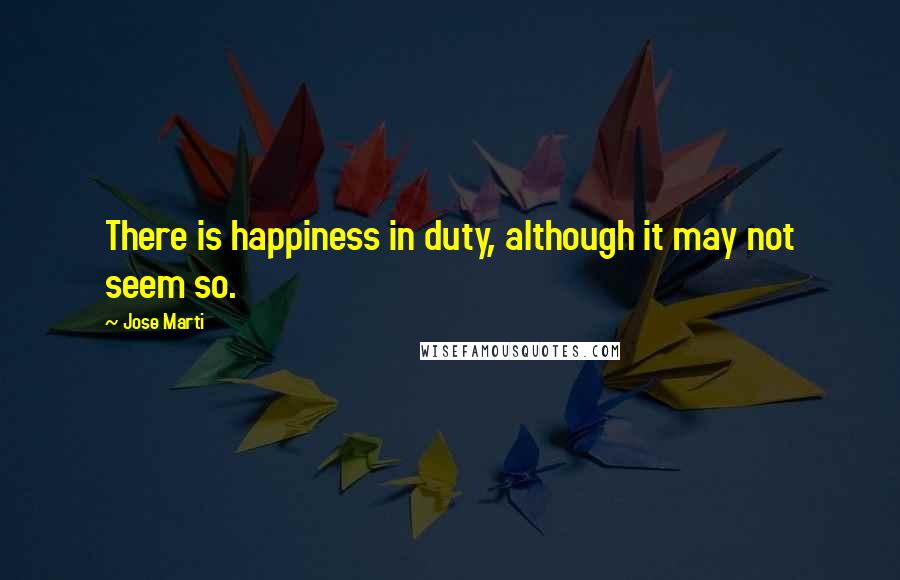 Jose Marti Quotes: There is happiness in duty, although it may not seem so.