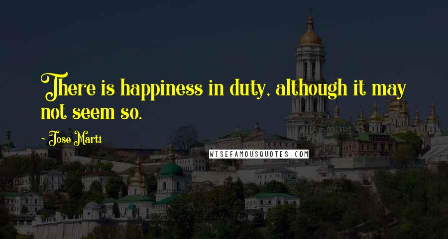 Jose Marti Quotes: There is happiness in duty, although it may not seem so.