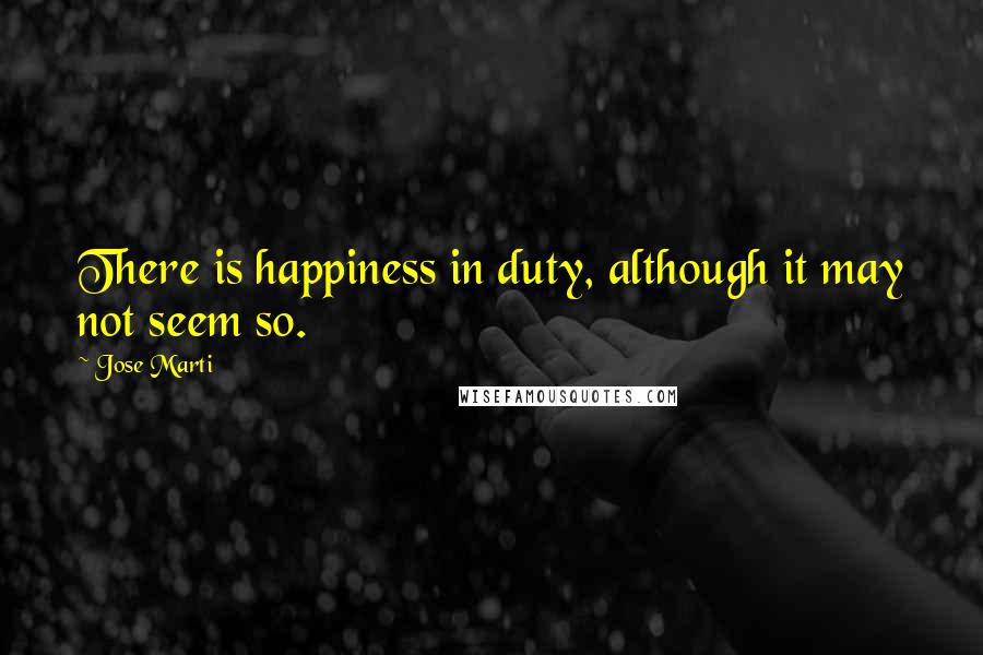 Jose Marti Quotes: There is happiness in duty, although it may not seem so.