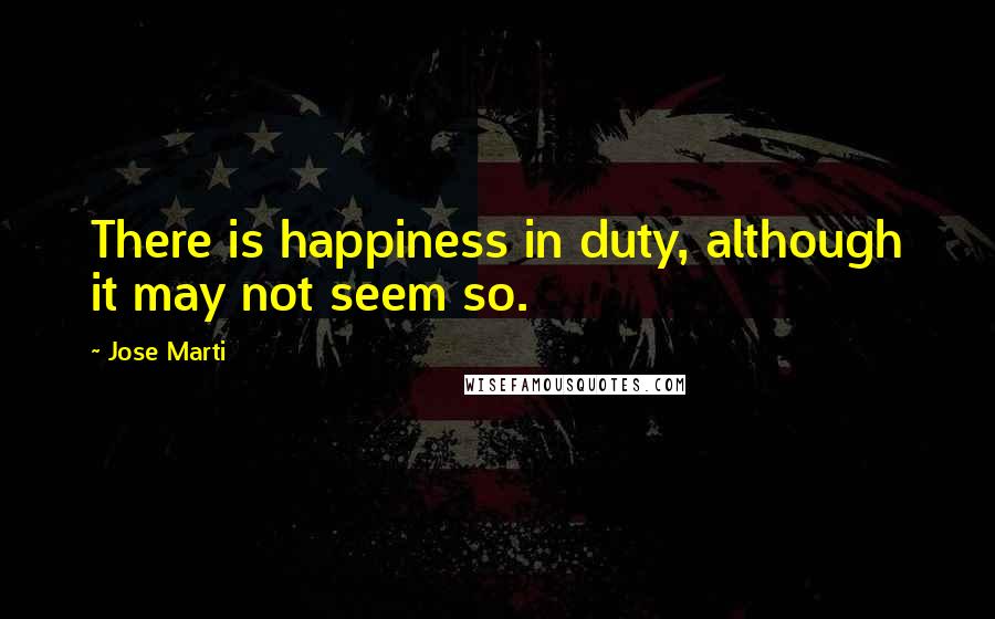 Jose Marti Quotes: There is happiness in duty, although it may not seem so.