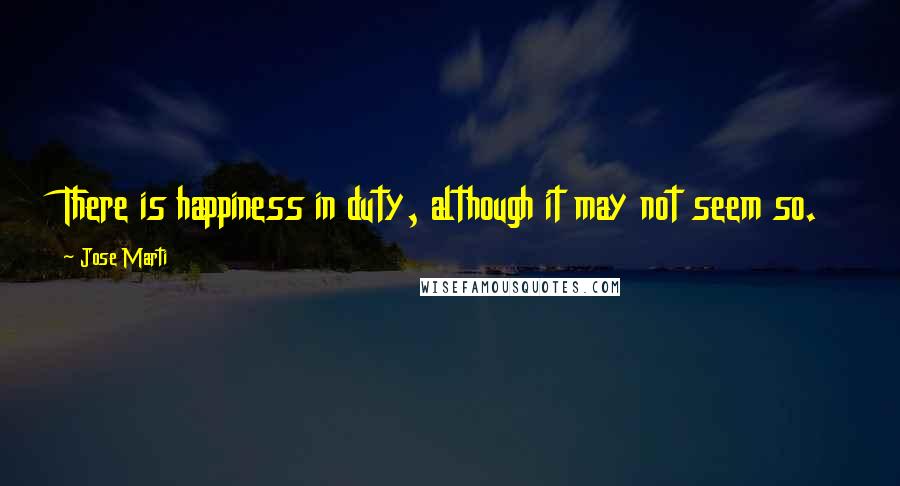 Jose Marti Quotes: There is happiness in duty, although it may not seem so.