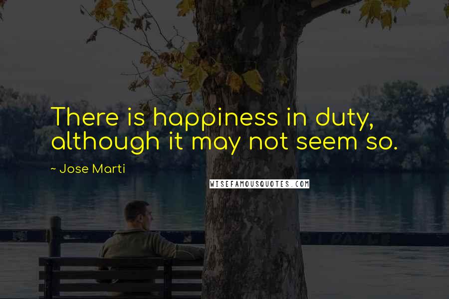 Jose Marti Quotes: There is happiness in duty, although it may not seem so.