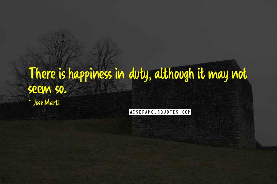 Jose Marti Quotes: There is happiness in duty, although it may not seem so.