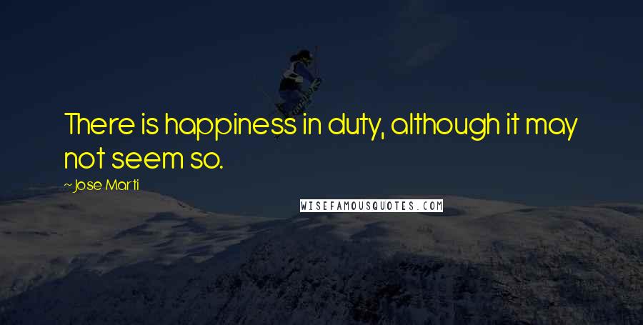 Jose Marti Quotes: There is happiness in duty, although it may not seem so.
