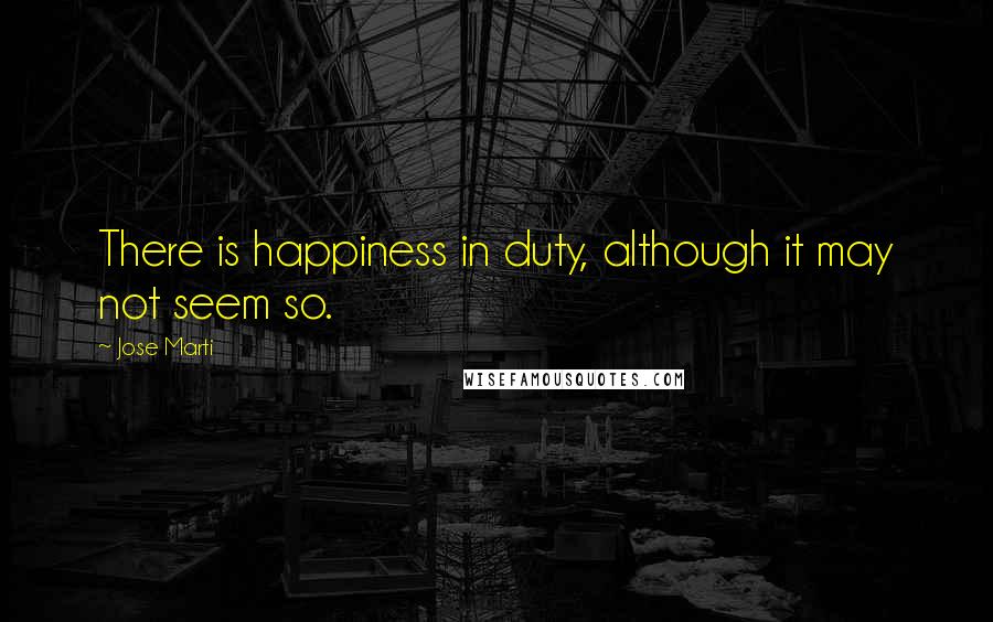 Jose Marti Quotes: There is happiness in duty, although it may not seem so.