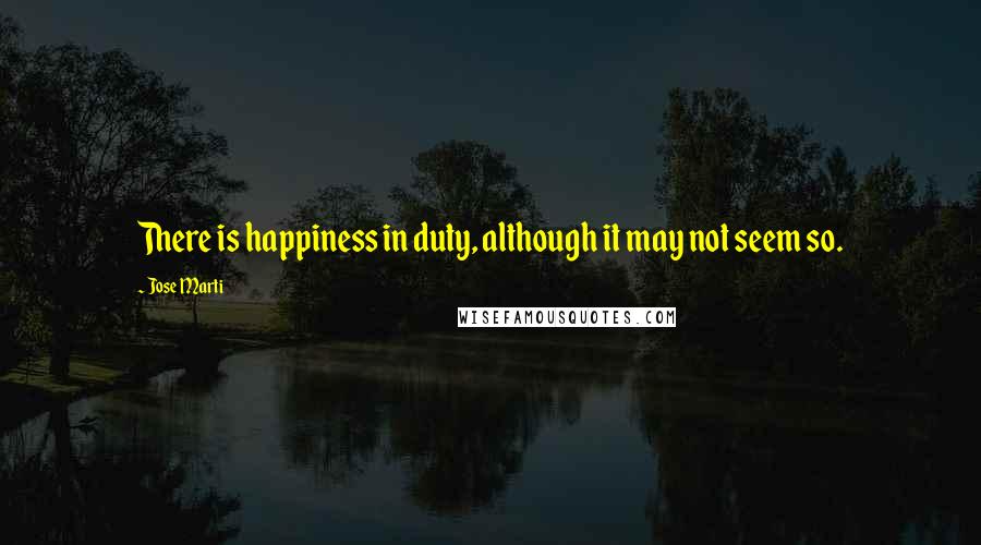 Jose Marti Quotes: There is happiness in duty, although it may not seem so.