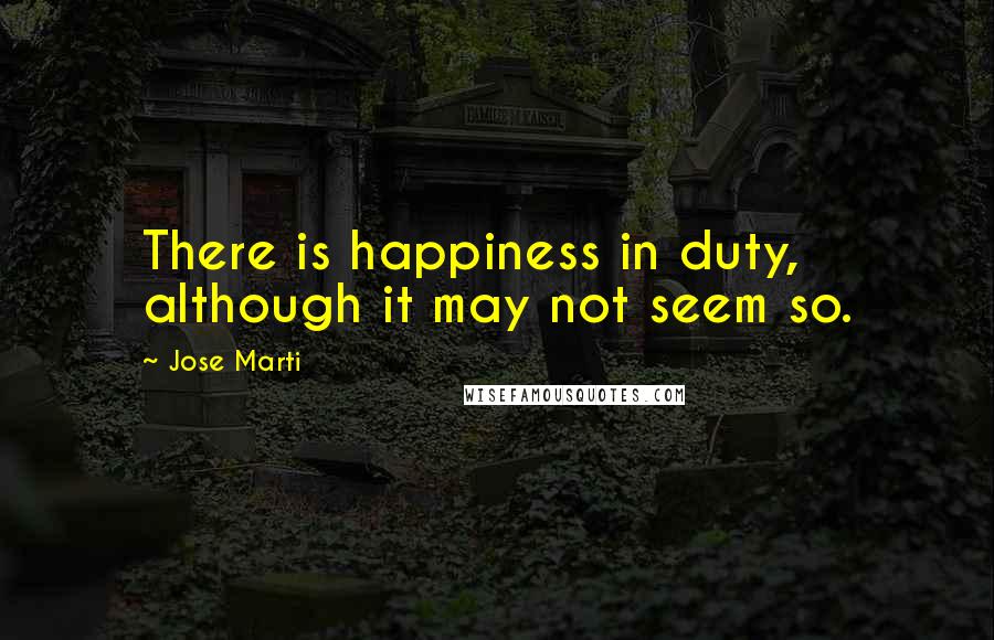 Jose Marti Quotes: There is happiness in duty, although it may not seem so.